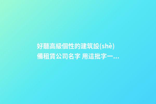 好聽高級個性的建筑設(shè)備租賃公司名字 用這批字一定好看-第1張-公司起名-玄機派